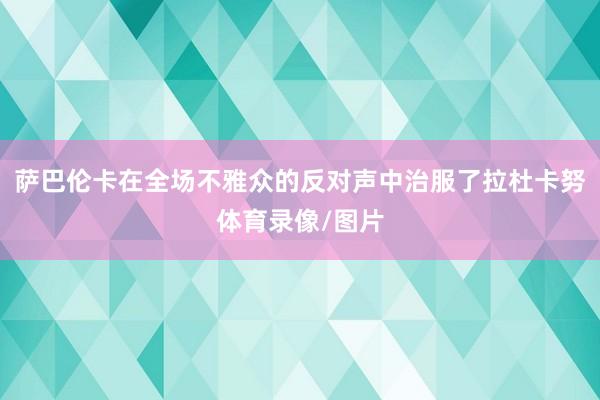萨巴伦卡在全场不雅众的反对声中治服了拉杜卡努体育录像/图片