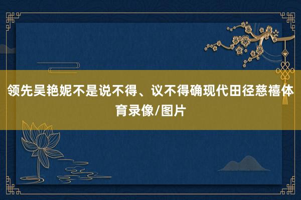 领先吴艳妮不是说不得、议不得确现代田径慈禧体育录像/图片