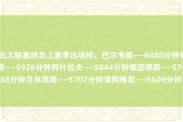 五大联赛球员上赛季出场榜：　　巴尔韦德——6480分钟　　B费——5994分钟　　迈尼昂——5926分钟　　阿什拉夫——5844分钟　　赖因德斯——5787分钟　　基米希——5738分钟　　贝林厄姆——5707分钟　　琼阿梅尼——5609分钟　　若纳坦-塔——5544分钟　　姆巴佩——5527分钟买球站体育信息