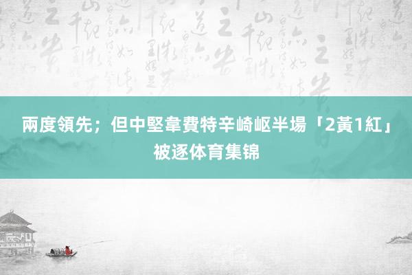 兩度領先；但中堅韋費特辛崎岖半場「2黃1紅」被逐体育集锦