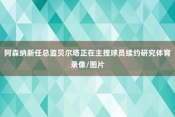 阿森纳新任总监贝尔塔正在主捏球员续约研究体育录像/图片